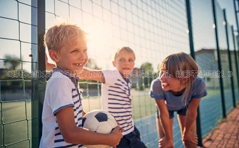 2121非凡体育.com京东《揭秘澳门大叔的足球运动员视频：独家深度解析，精彩不容错过！》