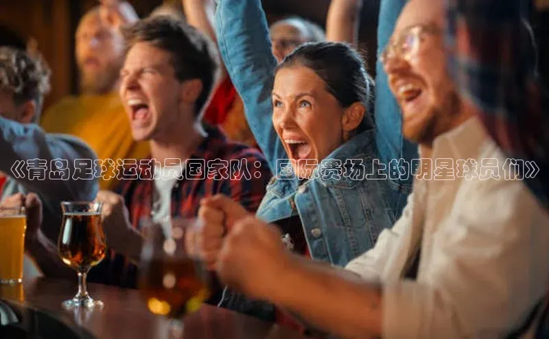 非凡体育2121app官网版百度技术学院《青岛足球运动员国家队：国际赛场上的明星球员们》