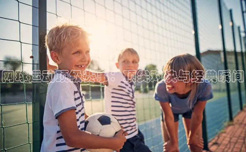 2121非凡网页版百度营销中心网球运动顶级赛事：顶尖对决与经典瞬间