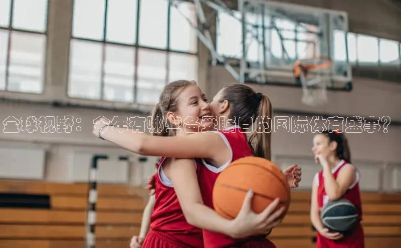 全球视野：今年有哪些备受瞩目的国际体育盛事？