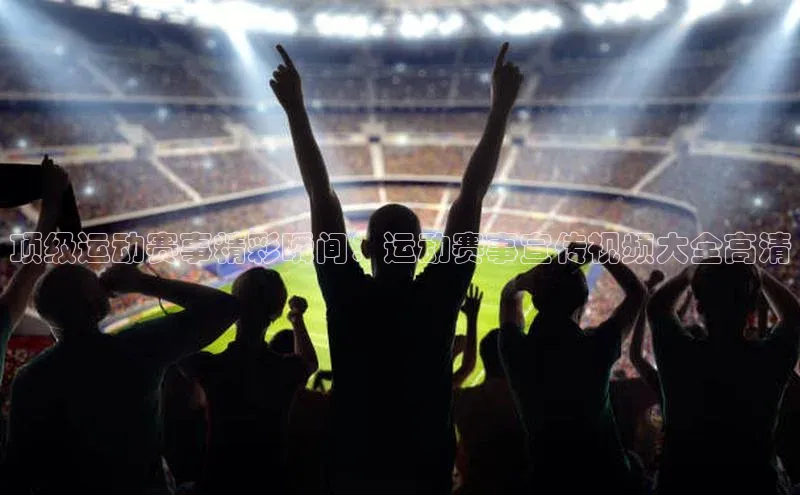 顶级运动赛事精彩瞬间：运动赛事宣传视频大全高清