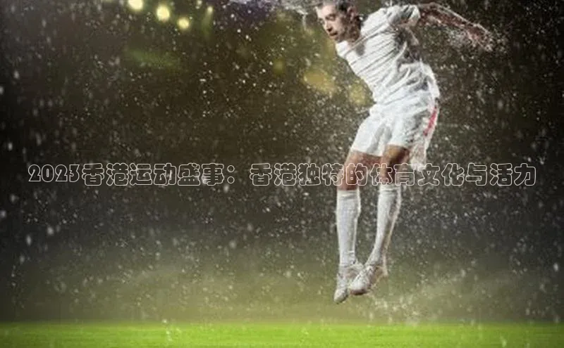 2023香港运动盛事：香港独特的体育文化与活力